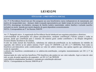 LEI 8212/91
TÍTULO III- A PREVIDÊNCIA SOCIAL
Art. 3º A Previdência Social tem por fim assegurar aos seus beneficiários meios indispensáveis de manutenção, por
motivo de incapacidade (aux. –doença), idade avançada (aposentadoria por idade) tempo de serviço (excluída da Lei
8213/91), desemprego involuntário, encargos de família (salário maternidade, salário família) e reclusão (auxílio-
reclusão) ou morte (pensão por morte) daqueles de quem dependiam economicamente.
NOTA: Correspondente art 5° do Decreto 3048/99
Art. 3º, Parágrafo único. A organização da Previdência Social obedecerá aos seguintes princípios e diretrizes:
a.universalidade de participação nos planos previdenciários, mediante contribuição (*direito comum a todas as
pessoas, desde que contribuam para o sistema). De maneira geral: caráter contributivo e de filiação obrigatória.
Existem filiados facultativos do sistema.
b.valor da renda mensal dos benefícios, substitutos do salário-de-contribuição ou do rendimento do trabalho do
segurado, não inferior ao do salário mínimo (*art7° inciso IV CRFB/88 e art 201 § 2° CRFB/88); Nem todos os
benefícios previdenciários serão condicionados ao valor do salário mínimo, mas apenas aqueles que substituem a
renda do segurado)
c.cálculo dos benefícios considerando-se os salários-de-contribuição, corrigidos monetariamente (art 201 § 3° da
CRFB/88)
d.preservação do valor real dos benefícios (*Os benefícios não podem ter seu valor reduzido. Aqui se trata do valor
real, ou seja, do poder aquisitivo do segurado) - art 201 § 4° da CRFB/88
e.previdência complementar facultativa, custeada por contribuição adicional
NOTA: Correspondente no Decreto 3048/99 art 4°
 