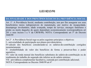 LEI 8213/91
DA FINALIDADE E DOS PRINCÍPIOS BÁSICOS DA PREVIDÊNCIA SOCIAL
Art. 1º A Previdência Social, mediante contribuição, tem por fim assegurar aos seus
beneficiários meios indispensáveis de manutenção, por motivo de incapacidade,
desemprego involuntário, idade avançada, tempo de serviço, encargos familiares e
prisão ou morte daqueles de quem dependiam economicamente (correspondência art
201 e seus incisos I a V da CRFB/88). NOTA: Correspondente art 5° do Decreto
3048/99
Art 2° A Previdência Social rege-se pelos seguintes princípios e objetivos:
I - universalidade de participação nos planos previdenciários;
IV-cálculo dos benefícios considerando-se os salários-de-contribuição corrigidos
monetariamente
V- irredutibilidade do valor dos benefícios de forma a preservar-lhes o poder
aquisitivo;
VI- valor da renda mensal dos benefícios substitutos do salário-de-contribuição ou do
rendimento do trabalho do segurado não inferior ao do salário mínimo;
VII - previdência complementar facultativa, custeada por contribuição adicional;
NOTA: Correspondente no Decreto 3048/99 art 4°
 