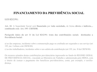FINANCIAMENTO DA PREVIDÊNCIA SOCIAL
LEI 8212/91:
Art. 10. A Seguridade Social será financiada por toda sociedade, de forma direta e indireta....
combinado com Art. 195 CRFB/88.
Parágrafo único do art 11 da Lei 8212/91- trata das contribuições sociais destinadas a
Previdência Social:
a) as das empresas, incidentes sobre a remuneração paga ou creditada aos segurados a seu serviço (art
195 ,inc. I alínea a da CRFB/88)
c) as dos trabalhadores, incidentes sobre o seu salário-de-contribuição (art 195 ,inc. II da CRFB/88)
Os recursos oriundos destas contribuições previdenciárias ingressarão no fundo do REGIME GERAL
DE PREVIDÊNCIA SOCIAL, vinculado ao Ministério do Trabalho e administrado pelo MDSA, com
o intuito de custear o pagamento dos benefícios previdenciários, como, por exemplo, o auxílio-
doença.
 