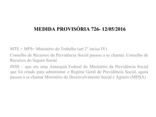 MEDIDA PROVISÓRIA 726- 12/05/2016
MTE + MPS= Ministério do Trabalho (art 2° inciso IV)
Conselho de Recursos da Previdência Social passou a se chamar: Conselho de
Recursos do Seguro Social
INSS – que era uma Autarquia Federal do Ministério da Previdência Social
que foi criado para administrar o Regime Geral de Previdência Social, agora
passou a se chamar Ministério do Desenvolvimento Social e Agrário (MDSA)
 