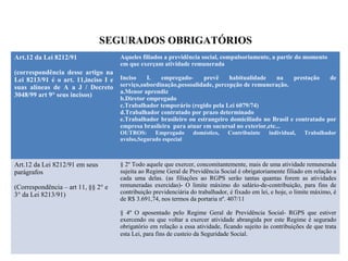 SEGURADOS OBRIGATÓRIOS
Art.12 da Lei 8212/91
(correspondência desse artigo na
Lei 8213/91 é o art. 11,inciso I e
suas alíneas de A a J / Decreto
3048/99 art 9° seus incisos)
Aqueles filiados a previdência social, compulsoriamente, a partir do momento
em que exerçam atividade remunerada
Inciso I. empregado- prevê habitualidade na prestação de
serviço,subordinação,pessoalidade, percepção de remuneração.
a.Menor aprendiz
b.Diretor empregado
c.Trabalhador temporário (regido pela Lei 6079/74)
d.Trabalhador contratado por prazo determinado
e.Trabalhador brasileiro ou estrangeiro domiciliado no Brasil e contratado por
empresa brasileira para atuar em sucursal no exterior,etc...
OUTROS: Empregado doméstico, Contribuinte individual, Trabalhador
avulso,Segurado especial
Art.12 da Lei 8212/91 em seus
parágrafos
(Correspondência – art 11, §§ 2° e
3° da Lei 8213/91)
§ 2º Todo aquele que exercer, concomitantemente, mais de uma atividade remunerada
sujeita ao Regime Geral de Previdência Social é obrigatoriamente filiado em relação a
cada uma delas. (as filiações ao RGPS serão tantas quantas forem as atividades
remuneradas exercidas)- O limite máximo do salário-de-contribuição, para fins de
contribuição previdenciária do trabalhador, é fixado em lei, e hoje, o limite máximo, é
de R$ 3.691,74, nos termos da portaria nº. 407/11
§ 4º O aposentado pelo Regime Geral de Previdência Social- RGPS que estiver
exercendo ou que voltar a exercer atividade abrangida por este Regime é segurado
obrigatório em relação a essa atividade, ficando sujeito às contribuições de que trata
esta Lei, para fins de custeio da Seguridade Social.
 
