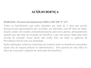 AUXÍLIO DOENÇA
04/08/2016- Portaria Iterministerial MDSA/MF/MP Nº 127 :
Todos os beneficiários que estão afastados por mais de 2 anos por auxílio
doença,exceto aposentadoria por invalidez em indivíduo com 60 anos de idade,
estarão sendo convocados extraordinariamente para nova perícia, principalmente
aqueles que não data de cessação do benefício e que tem pouca idade para uma
revisão da situação. Força tarefa está sendo feita em todas as agências da
Previdência Social com essa finalidade.
Serão elaborados relatórios trimestrais de controle sobre os benefícios concedidos
sejam eles de origem judicial ou administrativa. Eles querem ter uma idéia do
fluxo de concessão e daquele de reativação de benefícios.
 