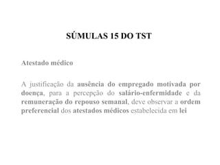 SÚMULAS 15 DO TST
Atestado médico
A justificação da ausência do empregado motivada por
doença, para a percepção do salário-enfermidade e da
remuneração do repouso semanal, deve observar a ordem
preferencial dos atestados médicos estabelecida em lei
 