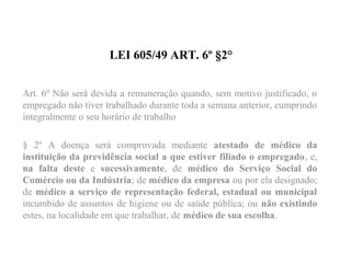 LEI 605/49 ART. 6º §2°
Art. 6º Não será devida a remuneração quando, sem motivo justificado, o
empregado não tiver trabalhado durante toda a semana anterior, cumprindo
integralmente o seu horário de trabalho
§ 2º A doença será comprovada mediante atestado de médico da
instituição da previdência social a que estiver filiado o empregado, e,
na falta deste e sucessivamente, de médico do Serviço Social do
Comércio ou da Indústria; de médico da empresa ou por ela designado;
de médico a serviço de representação federal, estadual ou municipal
incumbido de assuntos de higiene ou de saúde pública; ou não existindo
estes, na localidade em que trabalhar, de médico de sua escolha.      
 