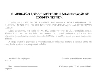 ELABORAÇÃO DO DOCUMENTO DE FUNDAMENTAÇÃO DE
CONDUTA TÉCNICA
“Declaro que FULANO DE TAL, EMPREGADO da empresa X , TEVE ADMINISTRATIVA
E JUDICIALMENTE FIM DO SEU BENEFÍCIO PREVIDENCIÁRIO NAS RESPECTIVAS
DATAS: __________ e ________________
Diante do exposto, com fulcro no Art. 482, alíneas “e” e “i” da CLT, combinado com as
Súmulas 15 e 32 do TST e nas Leis 11907/2009 (Art. 30, I) e 605/1949 (Art. 6º, § 2º), sem outra
alternativa de conduta, me submeto a decisão do INSS, e o qualifico como apto para o retorno ao
trabalho.
A tempo orientei o empregado a retornar ao serviço médico da empresa a qualquer tempo em
caso, de não sentir-se bem, no posto de trabalho
_____ ____________________ ________________________________
Assinatura do empregado Carimbo e assinatura do Médico do
Trabalho
Data: ----------/----------/---------------- 1ª via empregado / 2ª via prontuário da
empresa
 
