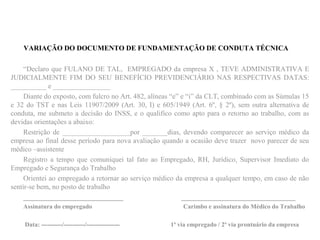VARIAÇÃO DO DOCUMENTO DE FUNDAMENTAÇÃO DE CONDUTA TÉCNICA
“Declaro que FULANO DE TAL, EMPREGADO da empresa X , TEVE ADMINISTRATIVA E
JUDICIALMENTE FIM DO SEU BENEFÍCIO PREVIDENCIÁRIO NAS RESPECTIVAS DATAS:
__________ e ________________
Diante do exposto, com fulcro no Art. 482, alíneas “e” e “i” da CLT, combinado com as Súmulas 15
e 32 do TST e nas Leis 11907/2009 (Art. 30, I) e 605/1949 (Art. 6º, § 2º), sem outra alternativa de
conduta, me submeto a decisão do INSS, e o qualifico como apto para o retorno ao trabalho, com as
devidas orientações a abaixo:
Restrição de ___________________por _______dias, devendo comparecer ao serviço médico da
empresa ao final desse período para nova avaliação quando a ocasião deve trazer novo parecer de seu
médico –assistente
Registro a tempo que comuniquei tal fato ao Empregado, RH, Jurídico, Supervisor Imediato do
Empregado e Segurança do Trabalho
Orientei ao empregado a retornar ao serviço médico da empresa a qualquer tempo, em caso de não
sentir-se bem, no posto de trabalho
____________________________ ________________________________
Assinatura do empregado Carimbo e assinatura do Médico do Trabalho
Data: ----------/----------/---------------- 1ª via empregado / 2ª via prontuário da empresa
 