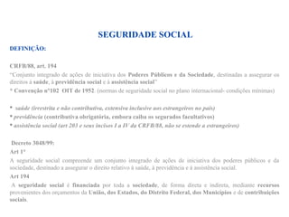 SEGURIDADE SOCIAL
DEFINIÇÃO:
CRFB/88, art. 194
“Conjunto integrado de ações de iniciativa dos Poderes Públicos e da Sociedade, destinadas a assegurar os
direitos à saúde, à previdência social e à assistência social”
* Convenção n°102 OIT de 1952. (normas de seguridade social no plano internacional- condições mínimas)
 saúde (irrestrita e não contributiva, extensiva inclusive aos estrangeiros no país)
 previdência (contributiva obrigatória, embora caiba os segurados facultativos)
 assistência social (art 203 e seus incisos I a IV da CRFB/88, não se estende a estrangeiros)
Decreto 3048/99:
Art 1°
A seguridade social compreende um conjunto integrado de ações de iniciativa dos poderes públicos e da
sociedade, destinado a assegurar o direito relativo à saúde, à previdência e à assistência social.
Art 194
A seguridade social é financiada por toda a sociedade, de forma direta e indireta, mediante recursos
provenientes dos orçamentos da União, dos Estados, do Distrito Federal, dos Municípios e de contribuições
sociais.
 