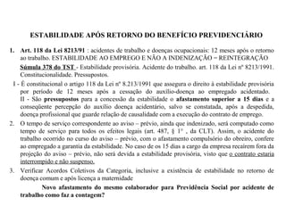 ESTABILIDADE APÓS RETORNO DO BENEFÍCIO PREVIDENCIÁRIO
1. Art. 118 da Lei 8213/91 : acidentes de trabalho e doenças ocupacionais: 12 meses após o retorno
ao trabalho. ESTABILIDADE AO EMPREGO E NÃO A INDENIZAÇÃO = REINTEGRAÇÃO
Súmula 378 do TST - Estabilidade provisória. Acidente do trabalho. art. 118 da Lei nº 8213/1991.
Constitucionalidade. Pressupostos.
I - É constitucional o artigo 118 da Lei nº 8.213/1991 que assegura o direito à estabilidade provisória
por período de 12 meses após a cessação do auxílio-doença ao empregado acidentado.
II - São pressupostos para a concessão da estabilidade o afastamento superior a 15 dias e a
conseqüente percepção do auxílio doença acidentário, salvo se constatada, após a despedida,
doença profissional que guarde relação de causalidade com a execução do contrato de emprego.
2. O tempo de serviço correspondente ao aviso – prévio, ainda que indenizado, será computado como
tempo de serviço para todos os efeitos legais (art. 487, § 1° , da CLT). Assim, o acidente do
trabalho ocorrido no curso do aviso – prévio, com o afastamento compulsório do obreiro, confere
ao empregado a garantia da estabilidade. No caso de os 15 dias a cargo da empresa recaírem fora da
projeção do aviso – prévio, não será devida a estabilidade provisória, visto que o contrato estaria
interrompido e não suspenso.
3. Verificar Acordos Coletivos da Categoria, inclusive a existência de estabilidade no retorno de
doença comum e após licença a maternidade
Novo afastamento do mesmo colaborador para Previdência Social por acidente de
trabalho como faz a contagem?
 