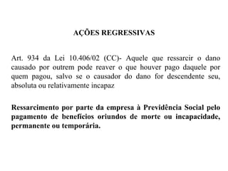 AÇÕES REGRESSIVAS
Art. 934 da Lei 10.406/02 (CC)- Aquele que ressarcir o dano
causado por outrem pode reaver o que houver pago daquele por
quem pagou, salvo se o causador do dano for descendente seu,
absoluta ou relativamente incapaz
Ressarcimento por parte da empresa à Previdência Social pelo
pagamento de benefícios oriundos de morte ou incapacidade,
permanente ou temporária.
 