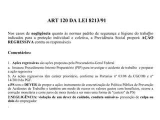 ART 120 DA LEI 8213/91
Nos casos de negligência quanto às normas padrão de segurança e higiene do trabalho
indicados para a proteção individual e coletiva, a Previdência Social proporá AÇÃO
REGRESSIVA contra os responsáveis
Comentários:
1. Ações regressivas são ações propostas pela Procuradoria-Geral Federal
a. Instaura Procedimento Interno Preparatório (PIP) para investigar o acidente de trabalho e preparar
a ação regressiva
b. As ações regressivas têm caráter prioritário, conforme as Portarias nº 03/08 da CGCOB e nº
14/2010 da PGF.
c.PS tem o DEVER de propor a ação: instrumento de concretização de Política Pública de Prevenção
de Acidentes de Trabalho e também um modo de reaver os valores gastos com benefícios, ocorre a
correção monetária e corre juros de mora (tende a ser mais uma forma de "custeio" da PS)
2.NEGLIGÊNCIA: violação de um dever de cuidado, conduta omissiva- presunção de culpa ou
dolo do empregador
.
 