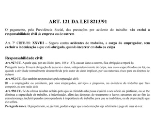 ART. 121 DA LEI 8213/91
O pagamento, pela Previdência Social, das prestações por acidente do trabalho não exclui a
responsabilidade civil da empresa ou de outrem
Art. 7º CRFB/88: XXVIII – Seguro contra acidentes de trabalho, a cargo do empregador, sem
excluir a indenização a que está obrigado, quando incorrer em dolo ou culpa
Responsabilidade civil:
Art. 927 CC. Aquele que, por ato ilícito (arts. 186 e 187), causar dano a outrem, fica obrigado a repará-lo.
Parágrafo único. Haverá obrigação de reparar o dano, independentemente de culpa, nos casos especificados em lei, ou
quando a atividade normalmente desenvolvida pelo autor do dano implicar, por sua natureza, risco para os direitos de
outrem
Art. 932 CC. São também responsáveis pela reparação civil:
III - o empregador ou comitente, por seus empregados, serviçais e prepostos, no exercício do trabalho que lhes
competir, ou em razão dele
Art. 950 CC. Se da ofensa resultar defeito pelo qual o ofendido não possa exercer o seu ofício ou profissão, ou se lhe
diminua a capacidade de trabalho, a indenização, além das despesas do tratamento e lucros cessantes até ao fim da
convalescença, incluirá pensão correspondente à importância do trabalho para que se inabilitou, ou da depreciação que
ele sofreu.
Parágrafo único. O prejudicado, se preferir, poderá exigir que a indenização seja arbitrada e paga de uma só vez.
 