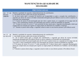 MANUTENÇÃO DA QUALIDADE DE
SEGURADO
PREVISÃO LEGAL
Art. 13 do
Decreto
3048/99
Mantém a qualidade de segurado, independentemente de contribuições:
I - sem limite de prazo, quem está em gozo de benefício;
II - até doze meses após a cessação de benefício por incapacidade ou após a cessação das contribuições, o
segurado que deixar de exercer atividade remunerada abrangida pela previdência social ou estiver suspenso ou
licenciado sem remuneração;
§ 1º O prazo do inciso II será prorrogado para até vinte e quatro meses, se o segurado já tiver pago mais de
cento e vinte contribuições mensais sem interrupção que acarrete a perda da qualidade de segurado.
§ 2º O prazo do inciso II ou do § 1º será acrescido de doze meses para o segurado desempregado, desde que
comprovada essa situação por registro no órgão próprio do Ministério do Trabalho e Emprego.
§ 3º Durante os prazos deste artigo, o segurado conserva todos os seus direitos perante a previdência social.
Art. 15 da
Lei 8213/91
Mantém a qualidade de segurado, independentemente de contribuições:
I - sem limite de prazo, quem está em gozo de benefício;
II - até 12 (doze) meses após a cessação das contribuições, o segurado que deixar de exercer atividade
remunerada abrangida pela Previdência Social ou estiver suspenso ou licenciado sem remuneração;
§ 1º O prazo do inciso II será prorrogado para até 24 (vinte e quatro) meses se o segurado já tiver pago mais de
120 (cento e vinte) contribuições mensais sem interrupção que acarrete a perda da qualidade de segurado.
§ 2º Os prazos do inciso II ou do § 1º serão acrescidos de 12 (doze) meses para o segurado desempregado,
desde que comprovada essa situação pelo registro no órgão próprio do Ministério do Trabalho e da Previdência
Social.
§ 3º Durante os prazos deste artigo, o segurado conserva todos os seus direitos perante a Previdência Social.
 