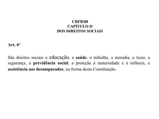 CRFB/88
CAPÍTULO II
DOS DIREITOS SOCIAIS
Art. 6º
São direitos sociais a educação, a saúde, o trabalho, a moradia, o lazer, a
segurança, a previdência social, a proteção à maternidade e à infância, a
assistência aos desamparados, na forma desta Constituição.
 
