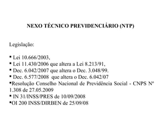 NEXO TÉCNICO PREVIDENCIÁRIO (NTP)
Legislação:
 Lei 10.666/2003,
 Lei 11.430/2006 que altera a Lei 8.213/91,
 Dec. 6.042/2007 que altera o Dec. 3.048/99.
 Dec. 6.577/2008 que altera o Dec. 6.042/07
Resolução Conselho Nacional de Previdência Social - CNPS Nº
1.308 de 27.05.2009
 IN 31/INSS/PRES de 10/09/2008
OI 200 INSS/DIRBEN de 25/09/08
 