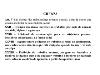 CRFB/88
Art. 7º São direitos dos trabalhadores urbanos e rurais, além de outros que
visem à melhoria de sua condição social:
XXII – Redução dos riscos inerentes ao trabalho, por meio de normas
de saúde, higiene e segurança
XXIII - Adicional de remuneração para as atividades penosas,
insalubres ou perigosas, na forma da lei
XXVIII – Seguro contra acidentes de trabalho, a cargo do empregador,
sem excluir a indenização a que está obrigado, quando incorrer em dolo
ou culpa
XXXIII – Proibição de trabalho noturno, perigoso ou insalubre a
menores de dezoito anos e de qualquer trabalho a menores de dezesseis
anos, salvo na condição de aprendiz, a partir dos quatorze anos
 