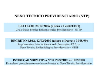 NEXO TÉCNICO PREVIDENCIÁRIO (NTP)
LEI 11.430, 27/12/2006 (altera a Lei 8213/91)
Cria o Nexo Técnico Epidemiológico Previdenciário - NTEP
DECRETO 6.042, 12/02/2007 (altera o Decreto 3048/99)
Regulamenta o Fator Acidentário de Prevenção - FAP e o
Nexo Técnico Epidemiológico Previdenciário - NTEP
INSTRUÇÃO NORMATIVA Nº 31 INSS/PRES de 10/09/2008
Estabelece procedimentos e rotinas referentes ao Nexo Técnico Previdenciário
 