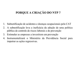PORQUE A CRIAÇÃO DO NTP ?
1. Subnotificação de acidentes e doenças ocupacionais pela CAT
2. A subnotificação leva a ineficácia da adoção de uma política
pública de controle de riscos laborais e de prevenção
3. Estimular as empresas a investirem em prevenção
4. Instrumentalizará o Ministério da Previdência Social para
impetrar as ações regressivas.
 