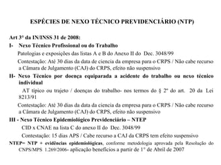ESPÉCIES DE NEXO TÉCNICO PREVIDENCIÁRIO (NTP)
Art 3° da IN/INSS 31 de 2008:
I- Nexo Técnico Profissional ou do Trabalho
Patologias e exposições das listas A e B do Anexo II do Dec. 3048/99
Contestação: Até 30 dias da data de ciencia da empresa para o CRPS / Não cabe recurso
a Câmara de Julgamento (CAJ) do CRPS, efeito não suspensivo
II- Nexo Técnico por doença equiparada a acidente do trabalho ou nexo técnico
individual
AT típico ou trajeto / doenças do trabalho- nos termos do § 2º do art. 20 da Lei
8213/91
Contestação: Até 30 dias da data da ciencia da empresa para o CRPS / Não cabe recurso
a Câmara de Julgamento (CAJ) do CRPS, efeito não suspensivo
III - Nexo Técnico Epidemiológico Previdenciário – NTEP
CID x CNAE na lista C do anexo II do Dec. 3048/99
Contestação: 15 dias APS / Cabe recurso a CAJ da CRPS tem efeito suspensivo
NTEP= NTP + evidências epidemiológicas, conforme metodologia aprovada pela Resolução do
CNPS/MPS 1.269/2006- aplicação benefícios a partir de 1° de Abril de 2007
 