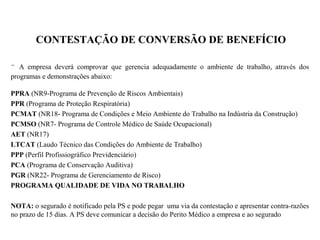 CONTESTAÇÃO DE CONVERSÃO DE BENEFÍCIO
- A empresa deverá comprovar que gerencia adequadamente o ambiente de trabalho, através dos
programas e demonstrações abaixo:
PPRA (NR9-Programa de Prevenção de Riscos Ambientais)
PPR (Programa de Proteção Respiratória)
PCMAT (NR18- Programa de Condições e Meio Ambiente do Trabalho na Indústria da Construção)
PCMSO (NR7- Programa de Controle Médico de Saúde Ocupacional)
AET (NR17)
LTCAT (Laudo Técnico das Condições do Ambiente de Trabalho)
PPP (Perfil Profissiográfico Previdenciário)
PCA (Programa de Conservação Auditiva)
PGR (NR22- Programa de Gerenciamento de Risco)
PROGRAMA QUALIDADE DE VIDA NO TRABALHO
NOTA: o segurado é notificado pela PS e pode pegar uma via da contestação e apresentar contra-razões
no prazo de 15 dias. A PS deve comunicar a decisão do Perito Médico a empresa e ao segurado
 
