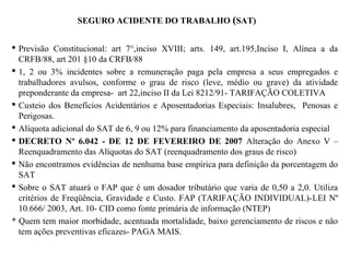 SEGURO ACIDENTE DO TRABALHO (SAT)
 Previsão Constitucional: art 7°,inciso XVIII; arts. 149, art.195,Inciso I, Alínea a da
CRFB/88, art 201 §10 da CRFB/88
 1, 2 ou 3% incidentes sobre a remuneração paga pela empresa a seus empregados e
trabalhadores avulsos, conforme o grau de risco (leve, médio ou grave) da atividade
preponderante da empresa- art 22,inciso II da Lei 8212/91- TARIFAÇÃO COLETIVA
 Custeio dos Benefícios Acidentários e Aposentadorias Especiais: Insalubres, Penosas e
Perigosas.
 Alíquota adicional do SAT de 6, 9 ou 12% para financiamento da aposentadoria especial
 DECRETO Nº 6.042 - DE 12 DE FEVEREIRO DE 2007 Alteração do Anexo V –
Reenquadramento das Alíquotas do SAT (reenquadramento dos graus de risco)
 Não encontramos evidências de nenhuma base empírica para definição da porcentagem do
SAT
 Sobre o SAT atuará o FAP que é um dosador tributário que varia de 0,50 a 2,0. Utiliza
critérios de Freqüência, Gravidade e Custo. FAP (TARIFAÇÃO INDIVIDUAL)-LEI Nº
10.666/ 2003, Art. 10- CID como fonte primária de informação (NTEP)
* Quem tem maior morbidade, acentuada mortalidade, baixo gerenciamento de riscos e não
tem ações preventivas eficazes- PAGA MAIS.
 