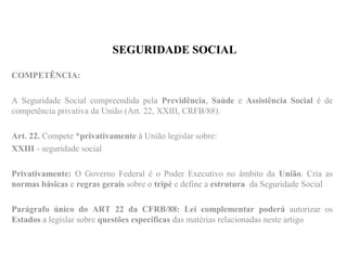 SEGURIDADE SOCIAL
COMPETÊNCIA:
A Seguridade Social compreendida pela Previdência, Saúde e Assistência Social é de
competência privativa da União (Art. 22, XXIII, CRFB/88).
Art. 22. Compete *privativamente à União legislar sobre:
XXIII - seguridade social
Privativamente: O Governo Federal é o Poder Executivo no âmbito da União. Cria as
normas básicas e regras gerais sobre o tripé e define a estrutura da Seguridade Social
Parágrafo único do ART 22 da CFRB/88: Lei complementar poderá autorizar os
Estados a legislar sobre questões específicas das matérias relacionadas neste artigo
 
