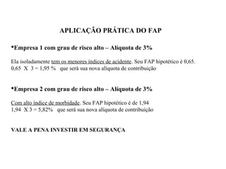 APLICAÇÃO PRÁTICA DO FAP
Empresa 1 com grau de risco alto – Alíquota de 3%
Ela isoladamente tem os menores índices de acidente. Seu FAP hipotético é 0,65.
0,65 X 3 = 1,95 % que será sua nova alíquota de contribuição
Empresa 2 com grau de risco alto – Alíquota de 3%
Com alto índice de morbidade. Seu FAP hipotético é de 1,94
1,94 X 3 = 5,82% que será sua nova alíquota de contribuição
VALE A PENA INVESTIR EM SEGURANÇA
 