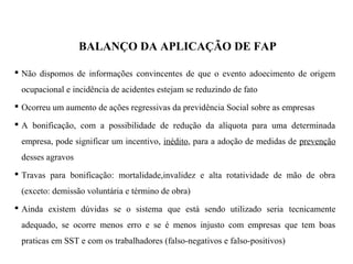 BALANÇO DA APLICAÇÃO DE FAP
 Não dispomos de informações convincentes de que o evento adoecimento de origem
ocupacional e incidência de acidentes estejam se reduzindo de fato
 Ocorreu um aumento de ações regressivas da previdência Social sobre as empresas
 A bonificação, com a possibilidade de redução da alíquota para uma determinada
empresa, pode significar um incentivo, inédito, para a adoção de medidas de prevenção
desses agravos
 Travas para bonificação: mortalidade,invalidez e alta rotatividade de mão de obra
(exceto: demissão voluntária e término de obra)
 Ainda existem dúvidas se o sistema que está sendo utilizado seria tecnicamente
adequado, se ocorre menos erro e se é menos injusto com empresas que tem boas
praticas em SST e com os trabalhadores (falso-negativos e falso-positivos)
 