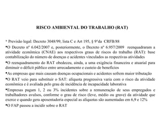 RISCO AMBIENTAL DO TRABALHO (RAT)
 Previsão legal: Decreto 3048/99, lista C e Art 195, § 9°da CRFB/88
O Decreto nº 6.042/2007 e, posteriormente, o Decreto nº 6.957/2009 reenquadraram a
atividade econômica (CNAE) aos respectivos graus de riscos do trabalho (RAT): base
contabilização do número de doenças e acidentes vinculados as respectivas atividades
O reenquadramento do RAT obedeceu, ainda, a uma exigência financeira e atuarial para
diminuir o déficit público entre arrecadamento e custeio de benefícios
As empresas que mais causam doenças ocupacionais e acidentes sofrem maior tributação
O RAT veio para substituir o SAT: alíquota progressiva varia com o risco da atividade
econômica e é avaliada pelo grau de incidência de incapacidade laborativa
Empresas pagam 1, 2 ou 3% incidentes sobre a remuneração de seus empregados e
trabalhadores avulsos, conforme o grau de risco (leve, médio ou grave) da atividade que
exerce e quando gera aposentadoria especial as alíquotas são aumentadas em 6,9 e 12%
O FAP passou a incidir sobre o RAT
 