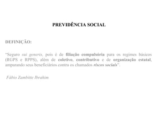 PREVIDÊNCIA SOCIAL
DEFINIÇÃO:
“Seguro sui generis, pois é de filiação compulsória para os regimes básicos
(RGPS e RPPS), além de coletivo, contributivo e de organização estatal,
amparando seus beneficiários contra os chamados riscos sociais”.
Fábio Zambitte Ibrahim
 