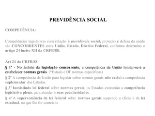 PREVIDÊNCIA SOCIAL
COMPETÊNCIA:
Competências legislativas com relação à previdência social, proteção e defesa da saúde
são CONCORRENTES entre União, Estado, Distrito Federal, conforme determina o
artigo 24 inciso XII da CRFB/88.
Art 24 da CRFB/88
§ 1º - No âmbito da legislação concorrente, a competência da União limitar-se-á a
estabelecer normas gerais (*Estado e DF normas específicas)
§ 2º A competência da União para legislar sobre normas gerais não exclui a competência
suplementar dos Estados.
§ 3º Inexistindo lei federal sobre normas gerais, os Estados exercerão a competência
legislativa plena, para atender a suas peculiaridades.
§ 4º A superveniência de lei federal sobre normas gerais suspende a eficácia da lei
estadual, no que lhe for contrário.
 