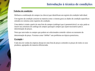Introdução à técnica de condições
Tabelas de condições
Definem a combinação de campos (as chaves) que identificam um registro de condição individual.
Um registro de condição consiste na maneira como o sistema grava os dados de condição específicos
entrados no sistema como registros de condição.
Uma tabela é criada a partir de uma lista de campos (catálogo) que é parametrizável, ou seja, pode-se
inserir nas estruturas do catálogo de campos quaisquer campos que sejam necessários para a
determinação de preços.
Note que nem todos os campos que podem ser selecionados conterão valores no momento da
determinação de preço. Veremos como “driblar” este problema em tópicos posteriores .

Exemplo :
Cada área de vendas da empresa deseja ter uma lista de preços contendo os preços de todos os seus
produtos, agrupados de maneira diferenciada.

 