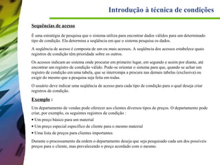Introdução à técnica de condições
Sequências de acesso
É uma estratégia de pesquisa que o sistema utiliza para encontrar dados válidos para um determinado
tipo de condição. Ela determina a seqüência em que o sistema pesquisa os dados.
A seqüência de acesso é composta de um ou mais acessos. A seqüência dos acessos estabelece quais
registros de condição têm prioridade sobre os outros.
Os acessos indicam ao sistema onde procurar em primeiro lugar, em segundo e assim por diante, até
encontrar um registro de condição válido. Pode-se orientar o sistema para que, quando se achar um
registro de condição em uma tabela, que se interrompa a procura nas demais tabelas (exclusiva) ou
exigir do mesmo que a pesquisa seja feita em todas.
O usuário deve indicar uma seqüência de acesso para cada tipo de condição para o qual deseja criar
registros de condição.

Exemplo :
Um departamento de vendas pode oferecer aos clientes diversos tipos de preços. O departamento pode
criar, por exemplo, os seguintes registros de condição :
• Um preço básico para um material
• Um preço especial específico de cliente para o mesmo material
• Uma lista de preços para clientes importantes
Durante o processamento da ordem o departamento deseja que seja pesquisado cada um dos possíveis
preços para o cliente, mas prevalecendo o preço acordado com o mesmo.

 