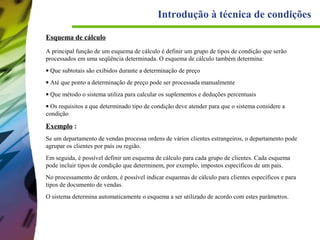 Introdução à técnica de condições
Esquema de cálculo
A principal função de um esquema de cálculo é definir um grupo de tipos de condição que serão
processados em uma seqüência determinada. O esquema de cálculo também determina:
• Que subtotais são exibidos durante a determinação de preço
• Até que ponto a determinação de preço pode ser processada manualmente
• Que método o sistema utiliza para calcular os suplementos e deduções percentuais
• Os requisitos a que determinado tipo de condição deve atender para que o sistema considere a
condição

Exemplo :
Se um departamento de vendas processa ordens de vários clientes estrangeiros, o departamento pode
agrupar os clientes por país ou região.
Em seguida, é possível definir um esquema de cálculo para cada grupo de clientes. Cada esquema
pode incluir tipos de condição que determinem, por exemplo, impostos específicos de um país.
No processamento de ordem, é possível indicar esquemas de cálculo para clientes específicos e para
tipos de documento de vendas.
O sistema determina automaticamente o esquema a ser utilizado de acordo com estes parâmetros.

 