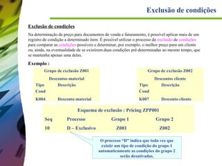 Exclusão de condições
Exclusão de condições
Na determinação de preço para documentos de venda e faturamento, é possível aplicar mais de um
registro de condição a determinado item. É possível utilizar o processo de exclusão de condições
para comparar as condições possíveis e determinar, por exemplo, o melhor preço para um cliente
ou, ainda, na eventualidade de se existirem duas condições pré-determinadas ao mesmo tempo, que
se mantenha apenas uma delas.

Exemplo :
Grupo de exclusão Z001

Grupo de exclusão Z002

Descontos material
Descrição

Descontos cliente
Descrição

Tipo
Cond
K004

Tipo
Cond

Desconto material

K007

Desconto cliente

Esquema de exclusão : Pricing ZPP001
Seq

Processo

10

D – Exclusivo

Grupo 1

Grupo 2

Z001

Z002

O processo “D” indica que toda vez que
existir um tipo de condição do grupo 1
automaticamente as condições do grupo 2
serão desativadas.

 