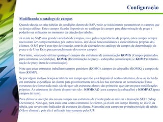 Configuração
Modificando o catálogo de campos
Quando deseja-se criar tabelas de condições dentro do SAP, pode-se inicialmente parametrizar os campos que
se deseja utilizar. Estes campos ficarão disponíveis no catálogo de campos para determinação de preço e
poderão ser utilizados no momento da criação das tabelas.
Já existe no SAP uma grande variedade de campos, mas, pelas experiências de projeto, estes campos sempre
necessitam ser complementados por outros novos, devido às funcionalidades e características próprias dos
clientes. O R/3 prevê este tipo de situação, através de alterações no catálogo de campos de determinação de
preço e de User Exits para preenchimento dos novos campos.
Para tanto, você pode utilizar quaisquer campos das estruturas de comunicação KOMG (Campos permitidos
para estruturas de condição), KOMK (Determinação de preço - cabeçalho comunicação) e KOMP (Determinação de preço item de comunicação).
Note que estas estruturas trabalham campos genéricos (KOMG), campos de cabeçalho (KOMK) e campos de
item (KOMP).
Se por algum motivo deseja-se utilizar um campo que não está disponível nestas estruturas, deve-se incluí-lo
em estruturas específicas de cliente para posteriormente utilizá-los nas estruturas de comunicação. Estas
estruturas de cliente nada mais são do que sub-estruturas dentro das primeiras que servem para modificações
próprias. As estruturas de cliente disponíveis são : KOMKAZ (para campos de cabeçalho) e KOMPAZ (para
campos de item).
Para efetuar a inserção dos novos campos nas estruturas de cliente pode-se utilizar a transação SE11 (Abap
Dictionary). Note que, para cada uma destas estruturas de cliente, já existe um campo Dummy no inicio da
tabela, que serve como indicador de estrutura de cliente. Mantenha este campo na primeira posição da tabela
(Não o elimine), pois ele é utilizado internamente pelo R/3.

 