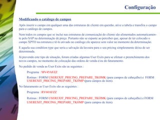 Configuração
Modificando o catálogo de campos
Após inserir o campo em qualquer uma das estruturas de cliente em questão, ative a tabela e transfira o campo
para o catálogo de campos.
Nem todos os campos que se inclui nas estruturas de comunicação do cliente são alimentados automaticamente pelo SAP na determinação de preço. Portanto não se espante ao perceber que, apesar de ter colocado o
campo XPTO na estrutura e tê-lo ativado no catálogo ele aparece sem valor no momento da determinação.
E aquela sua condition type que seria a salvação da lavoura para o seu pricing simplesmente deixa de ser
determinada.
Já prevendo este tipo de situação, foram criadas algumas User Exits para se efetuar o preenchimento dos
novos campos, no momento de colocação das ordens de venda e/ou do faturamento.
No pedido de venda as User Exits são as seguintes :
Programa : MV45AFZZ
Rotinas : FORM USEREXIT_PRICING_PREPARE_TKOMK (para campos de cabeçalho) e FORM
USEREXIT_PRICING_PREPARE_TKOMP (para campos de item).
No faturamento as User Exits são as seguintes :
Programa : RV60AFZZ
Rotinas : FORM USEREXIT_PRICING_PREPARE_TKOMK (para campos de cabeçalho) e FORM
USEREXIT_PRICING_PREPARE_TKOMP (para campos de item).

 