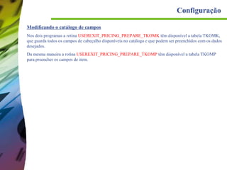 Configuração
Modificando o catálogo de campos
Nos dois programas a rotina USEREXIT_PRICING_PREPARE_TKOMK têm disponível a tabela TKOMK,
que guarda todos os campos de cabeçalho disponíveis no catálogo e que podem ser preenchidos com os dados
desejados.
Da mesma maneira a rotina USEREXIT_PRICING_PREPARE_TKOMP têm disponível a tabela TKOMP
para preencher os campos de item.

 