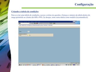 Configuração
Criando a tabela de condições
Para se criar uma tabela de condições, acesse a rotina em questão e forneça o número da tabela dentro do
range permitido ao cliente (de 600 a 999). Se desejar, tome outra tabela como modelo (recomendável).

 