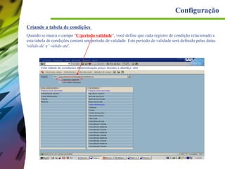 Configuração
Criando a tabela de condições
Quando se marca o campo “C/periodo validade”, você define que cada registro de condição relacionado a
esta tabela de condições conterá um período de validade. Este período de validade será definido pelas datas
'válido de' e ' válido até'.

 