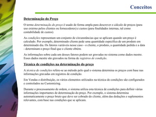 Conceitos
Determinação do Preço
O termo determinação do preço é usado de forma ampla para descrever o cálculo de preços (para
uso externo pelos clientes ou fornecedores) e custos (para finalidades internas, tal como
contabilidade de custos).
As condições representam um conjunto de circunstâncias que se aplicam quando um preço é
calculado. Por exemplo, determinado cliente pede uma quantidade específica de um produto em
determinado dia. Os fatores variáveis nesse caso - o cliente, o produto, a quantidade pedida e a data
- determinam o preço final que o cliente obtém.
As informações sobre cada um desses fatores podem ser gravadas no sistema como dados mestre.
Esses dados mestre são gravados na forma de registros de condição.

Técnica de condições na determinação do preço
A técnica de condições refere-se ao método pelo qual o sistema determina os preços com base nas
informações gravadas em registros de condição.
Em Vendas e distribuição, os vários elementos utilizados na técnica de condições são configurados
e controlados no Customizing.
Durante o processamento de ordem, o sistema utiliza esta técnica de condições para definir várias
informações importantes de determinação do preço. Por exemplo, o sistema determina
automaticamente o preço bruto que deve ser cobrado do cliente, além das deduções e suplementos
relevantes, com base nas condições que se aplicam.

 