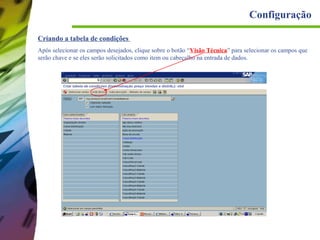 Configuração
Criando a tabela de condições
Após selecionar os campos desejados, clique sobre o botão “Visão Técnica” para selecionar os campos que
serão chave e se eles serão solicitados como item ou cabeçalho na entrada de dados.

 