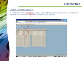 Configuração
Criando a tabela de condições
Se você marcar o campo “Campo Lin” o campo correspondente da tabela será requisitado, no momento da
entrada de dados, como linha de item, Caso contrário, como cabeçalho.

 