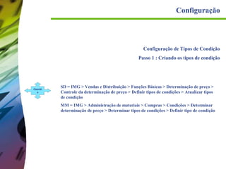 Configuração

Configuração de Tipos de Condição
Passo 1 : Criando os tipos de condição

Caminh
o

SD = IMG > Vendas e Distribuição > Funções Básicas > Determinação de preço >
Controle da determinação de preço > Definir tipos de condições > Atualizar tipos
de condição
MM = IMG > Administração de materiais > Compras > Condições > Determinar
determinação de preço > Determinar tipos de condições > Definir tipo de condição

 