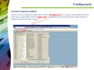 Configuração
Criando os tipos de condição
Acesse a rotina em questão e clique sobre o botão “Entradas novas” ou marque uma condição que sirva
como base e clique sobre o botão “Copiar como”. Em seguida você deverá preencher alguns grupos de
campos que serão descritos a seguir.

 