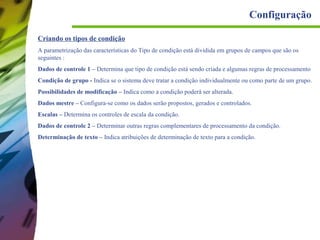 Configuração
Criando os tipos de condição
A parametrização das características do Tipo de condição está dividida em grupos de campos que são os
seguintes :
Dados de controle 1 – Determina que tipo de condição está sendo criada e algumas regras de processamento
Condição de grupo - Indica se o sistema deve tratar a condição individualmente ou como parte de um grupo.
Possibilidades de modificação – Indica como a condição poderá ser alterada.
Dados mestre – Configura-se como os dados serão propostos, gerados e controlados.
Escalas – Determina os controles de escala da condição.
Dados de controle 2 – Determinar outras regras complementares de processamento da condição.
Determinação de texto – Indica atribuições de determinação de texto para a condição.

 
