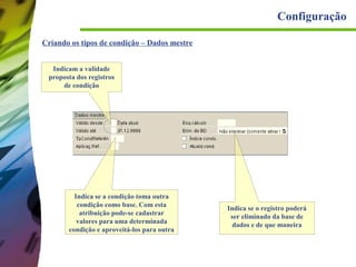 Configuração
Criando os tipos de condição – Dados mestre
Indicam a validade
proposta dos registros
de condição

Indica se a condição toma outra
condição como base. Com esta
atribuição pode-se cadastrar
valores para uma determinada
condição e aproveitá-los para outra

Indica se o registro poderá
ser eliminado da base de
dados e de que maneira

 