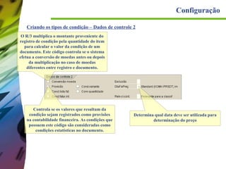 Configuração
Criando os tipos de condição – Dados de controle 2
O R/3 multiplica o montante proveniente do
registro de condição pela quantidade do item
para calcular o valor da condição de um
documento. Este código controla se o sistema
efetua a conversão de moedas antes ou depois
da multiplicação no caso de moedas
diferentes entre registro e documento.

Controla se os valores que resultam da
condição sejam registrados como provisões
na contabilidade financeira. As condições que
possuem este código são consideradas como
condições estatísticas no documento.

Determina qual data deve ser utilizada para
determinação do preço

 