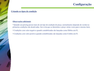 Configuração
Criando os tipos de condição

Observações adicionais
• Quando seu pricing possui mais de um tipo de condição de preço, normalmente (depende da versão) as
primeiras condições são desativadas. Isto evita que se determine o preço várias vezes para o mesmo item;
• Condições com valor negativo quando contabilizadas são lançadas como Débito em FI;
• Condições com valor positivo quando contabilizadas são lançadas como Crédito em FI.

 