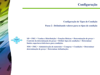 Configuração

Configuração de Tipos de Condição
Passo 2 : Delimitando valores para os tipos de condição

Caminh
o

SD = IMG > Vendas e Distribuição > Funções Básicas > Determinação de preço >
Controle da determinação de preço > Definir tipos de condições > Determinar
limites superiores/inferiores para condições
MM = IMG > Administração de materiais > Compras > Condições > Determinar
determinação de preço > Determinar delimitações

 