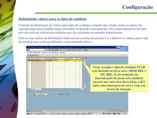 Configuração
Delimitando valores para os tipos de condição
O intuito da delimitação de valores para tipos de condição é impedir que valores acima ou abaixo do
esperado para uma condição sejam calculados ou lançados manualmente. Isto é particularmente útil para
prevenir erros de cálculo em condições que são calculadas ou entradas manualmente.
Para se criar valores de delimitação, basta acessar a rotina em questão e se cadastrar os valores para o tipo
de condição que se deseja delimitar, como mostrado abaixo :

Neste exemplo o tipo de condição ZTAR
está limitado na faixa entre 100,00 BRL e
105, BRL. Se no momento da
determinação de preço esta condição
possuir um valor fora desta faixa, o R/3
emite uma mensagem de erro e exige um
acerto da situação.

 